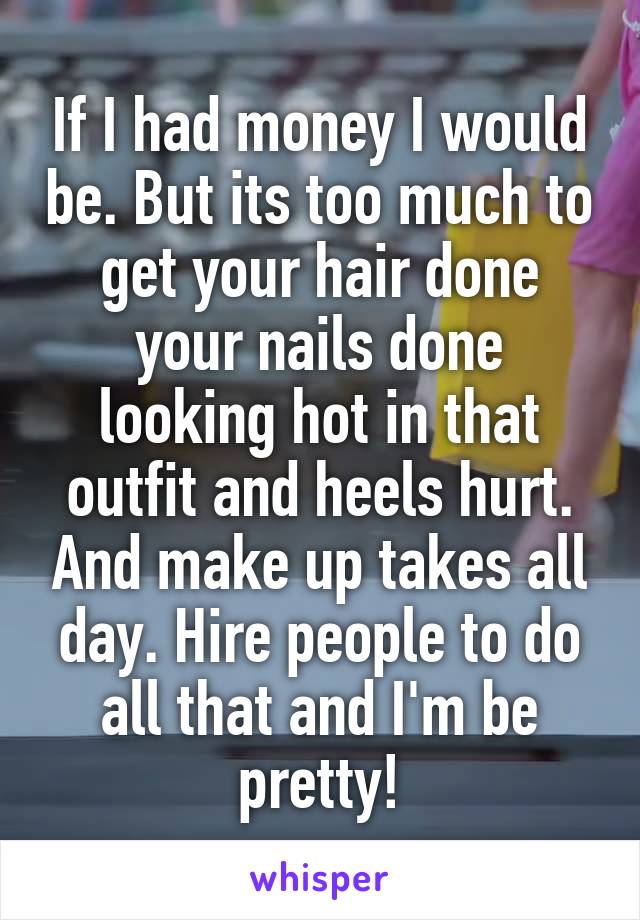 If I had money I would be. But its too much to get your hair done your nails done looking hot in that outfit and heels hurt. And make up takes all day. Hire people to do all that and I'm be pretty!