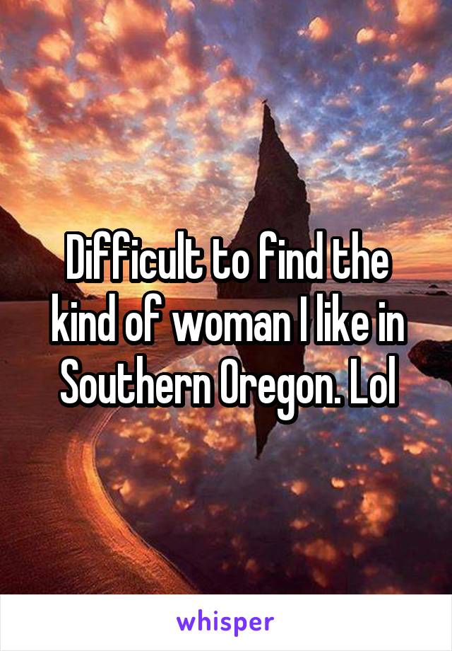 Difficult to find the kind of woman I like in Southern Oregon. Lol