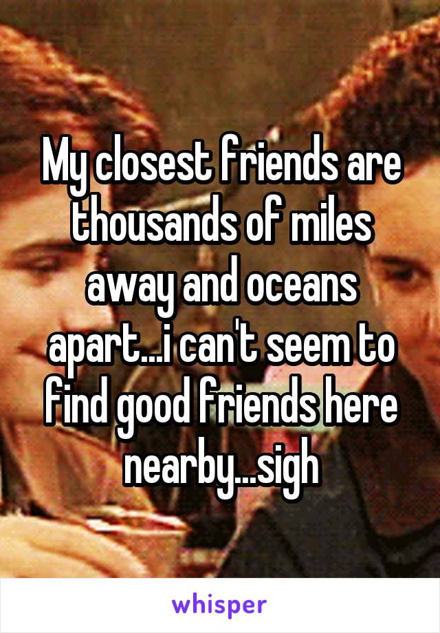 My closest friends are thousands of miles away and oceans apart...i can't seem to find good friends here nearby...sigh