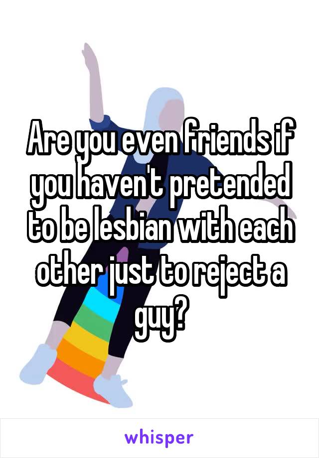 Are you even friends if you haven't pretended to be lesbian with each other just to reject a guy?