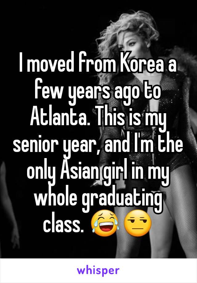 I moved from Korea a few years ago to Atlanta. This is my senior year, and I'm the only Asian girl in my whole graduating class. 😂😒