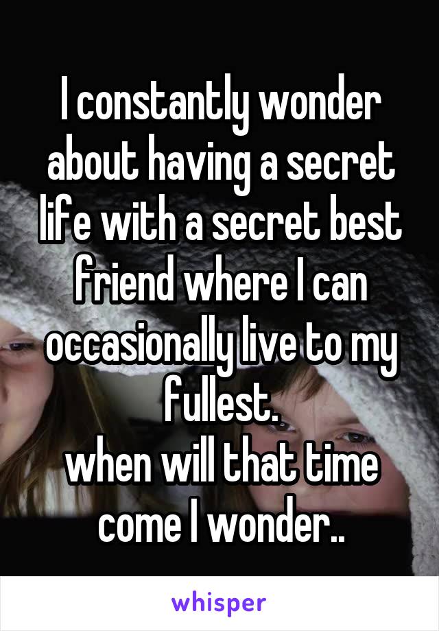 I constantly wonder about having a secret life with a secret best friend where I can occasionally live to my fullest.
when will that time come I wonder..