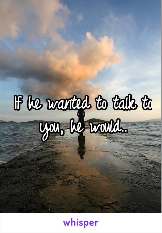 If he wanted to talk to you, he would..