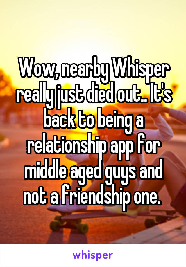 Wow, nearby Whisper really just died out.. It's back to being a relationship app for middle aged guys and not a friendship one. 