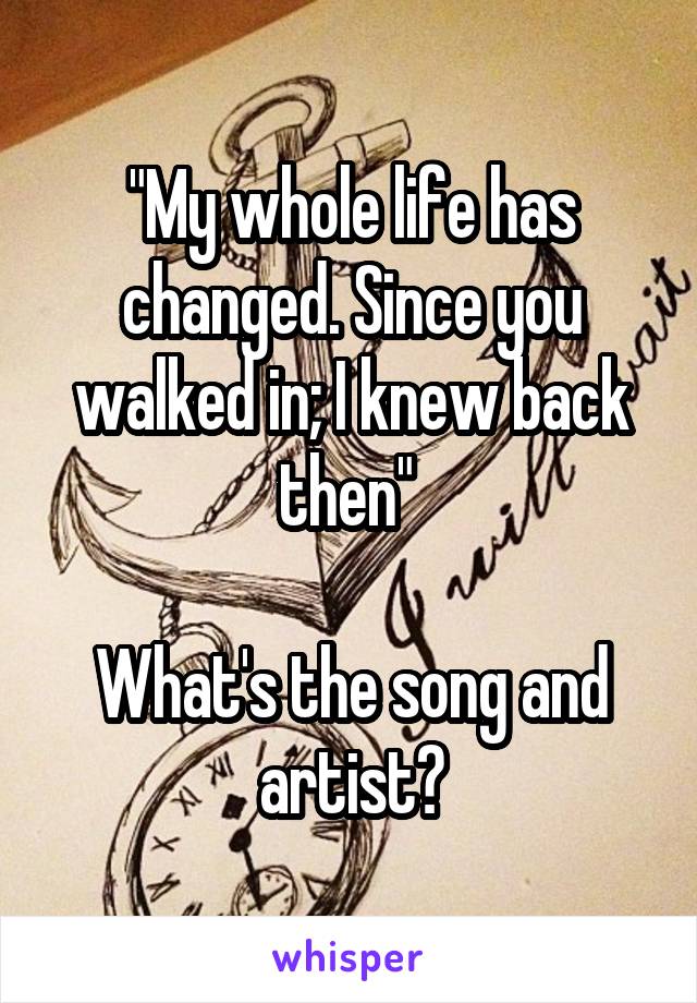 "My whole life has changed. Since you walked in; I knew back then" 

What's the song and artist?