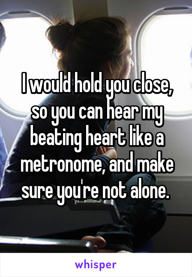 I would hold you close, so you can hear my beating heart like a metronome, and make sure you're not alone. 