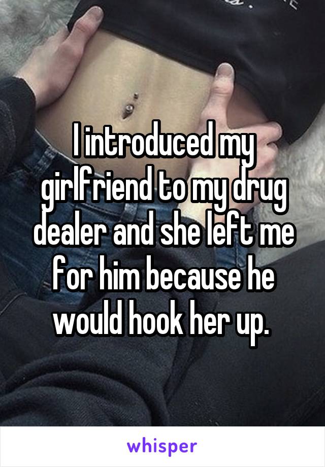 I introduced my girlfriend to my drug dealer and she left me for him because he would hook her up. 