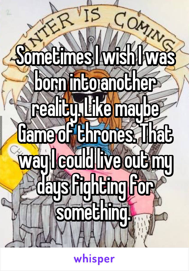 Sometimes I wish I was born into another reality. Like maybe Game of thrones. That way I could live out my days fighting for something. 