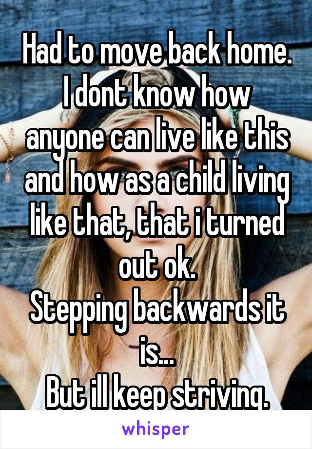 Had to move back home.
I dont know how anyone can live like this and how as a child living like that, that i turned out ok.
Stepping backwards it is...
But ill keep striving.