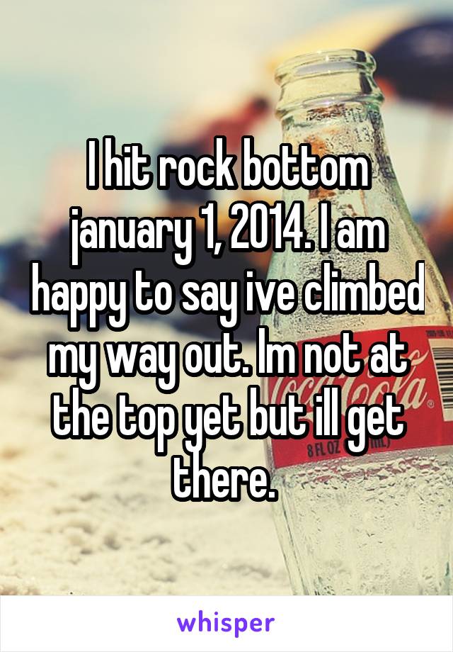 I hit rock bottom january 1, 2014. I am happy to say ive climbed my way out. Im not at the top yet but ill get there. 