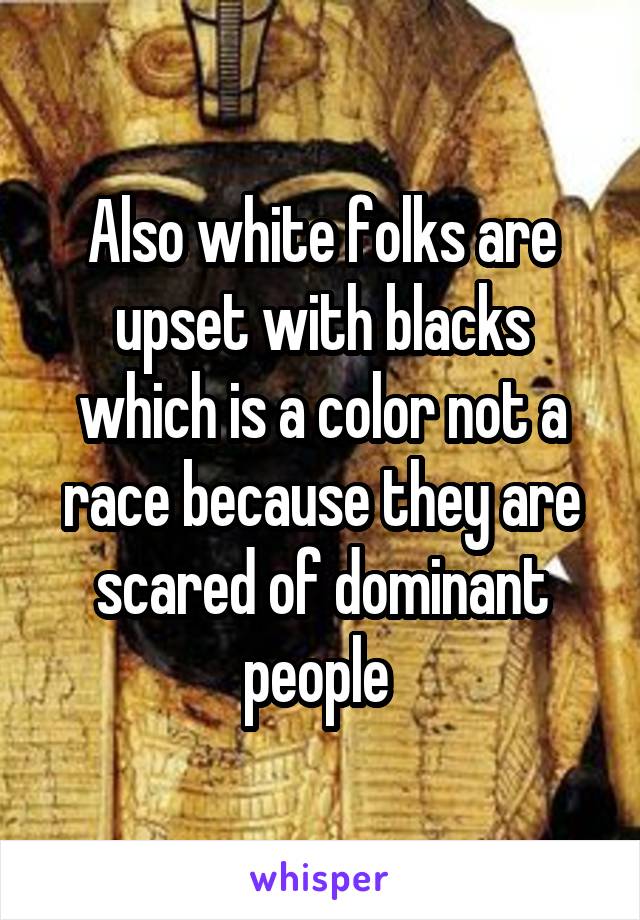 Also white folks are upset with blacks which is a color not a race because they are scared of dominant people 