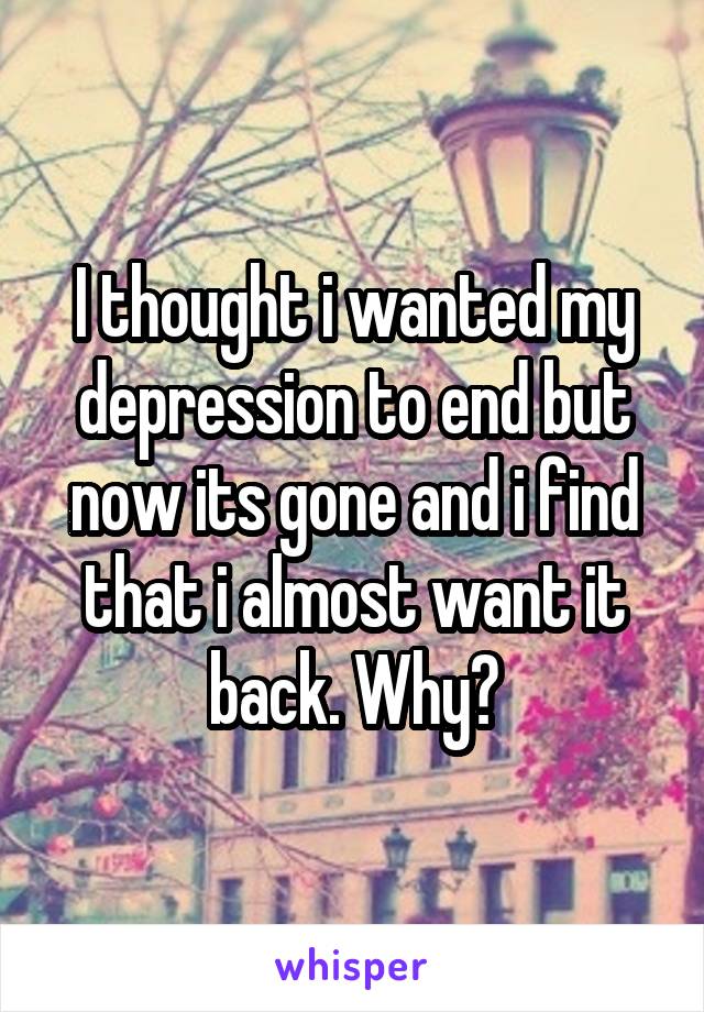 I thought i wanted my depression to end but now its gone and i find that i almost want it back. Why?