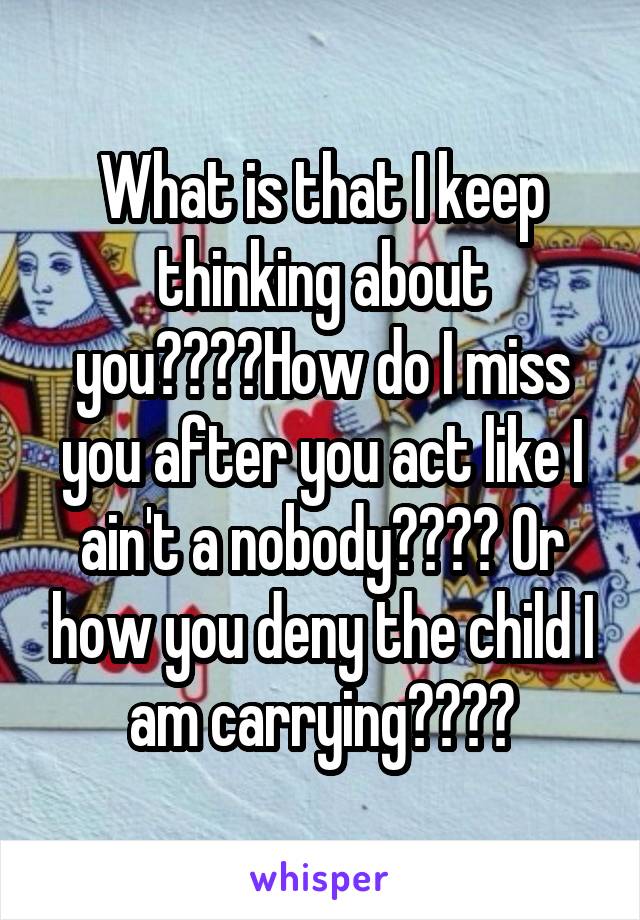 What is that I keep thinking about you????How do I miss you after you act like I ain't a nobody???? Or how you deny the child I am carrying????