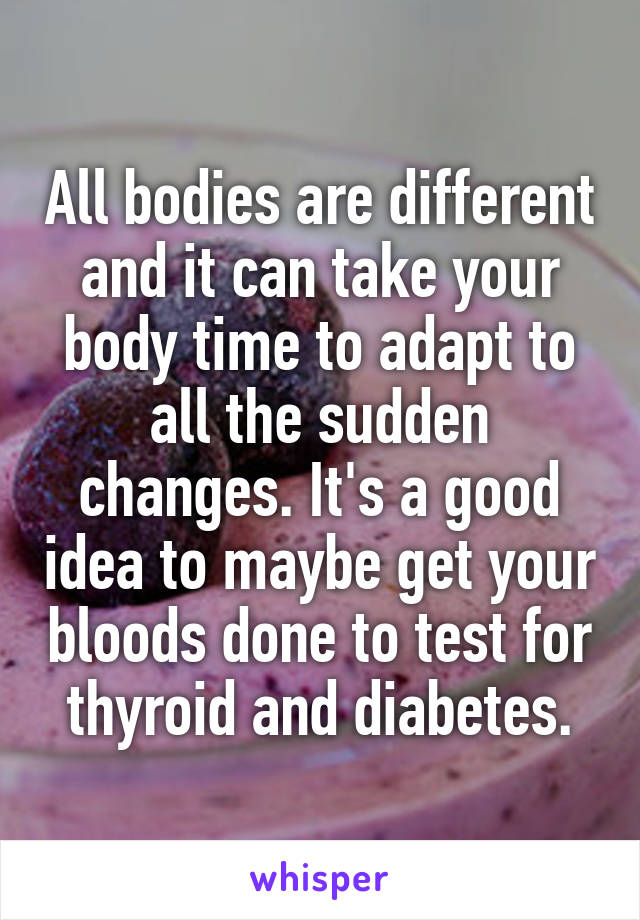 All bodies are different and it can take your body time to adapt to all the sudden changes. It's a good idea to maybe get your bloods done to test for thyroid and diabetes.