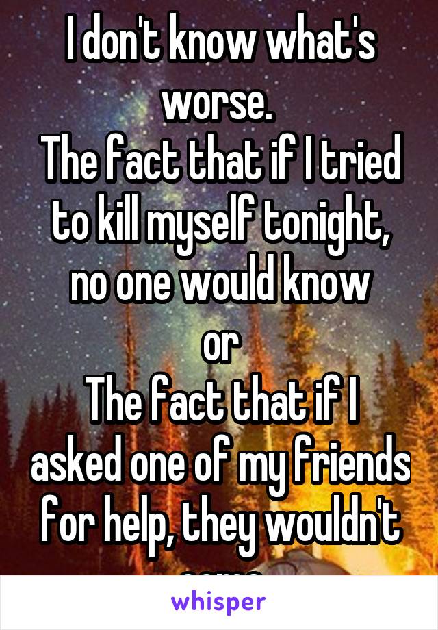 I don't know what's worse. 
The fact that if I tried to kill myself tonight, no one would know
or
The fact that if I asked one of my friends for help, they wouldn't come