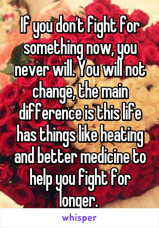 If you don't fight for something now, you never will. You will not change, the main difference is this life has things like heating and better medicine to help you fight for longer. 