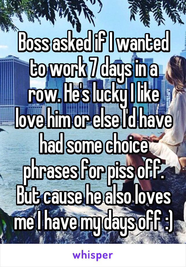 Boss asked if I wanted to work 7 days in a row. He's lucky I like love him or else I'd have had some choice phrases for piss off. But cause he also loves me I have my days off :)