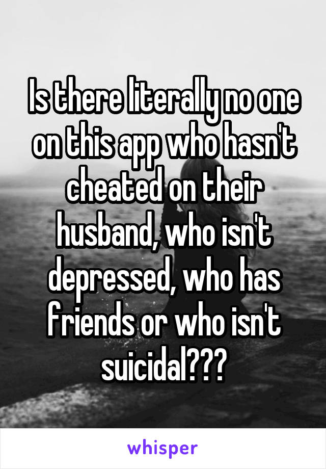 Is there literally no one on this app who hasn't cheated on their husband, who isn't depressed, who has friends or who isn't suicidal???