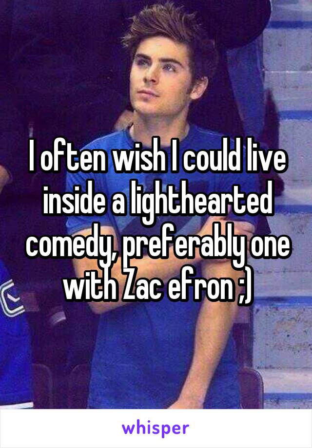 I often wish I could live inside a lighthearted comedy, preferably one with Zac efron ;)