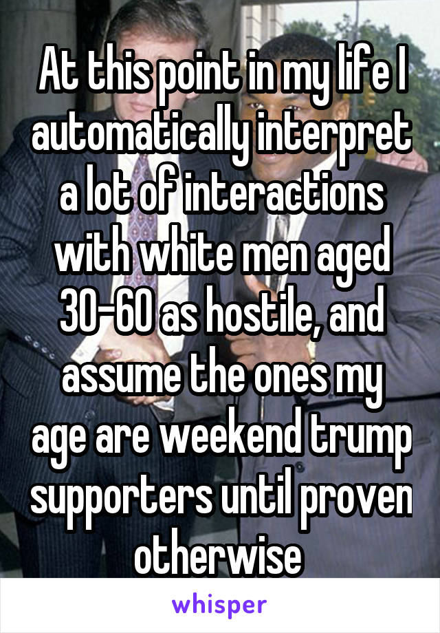 At this point in my life I automatically interpret a lot of interactions with white men aged 30-60 as hostile, and assume the ones my age are weekend trump supporters until proven otherwise 