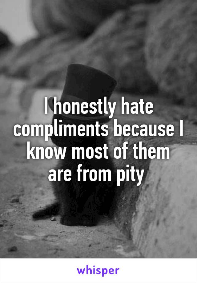 I honestly hate compliments because I know most of them are from pity 