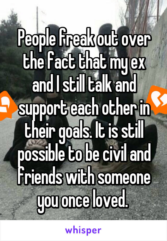 People freak out over the fact that my ex and I still talk and support each other in their goals. It is still possible to be civil and friends with someone you once loved. 