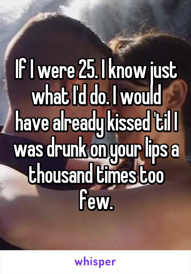 If I were 25. I know just what I'd do. I would have already kissed 'til I was drunk on your lips a thousand times too few.