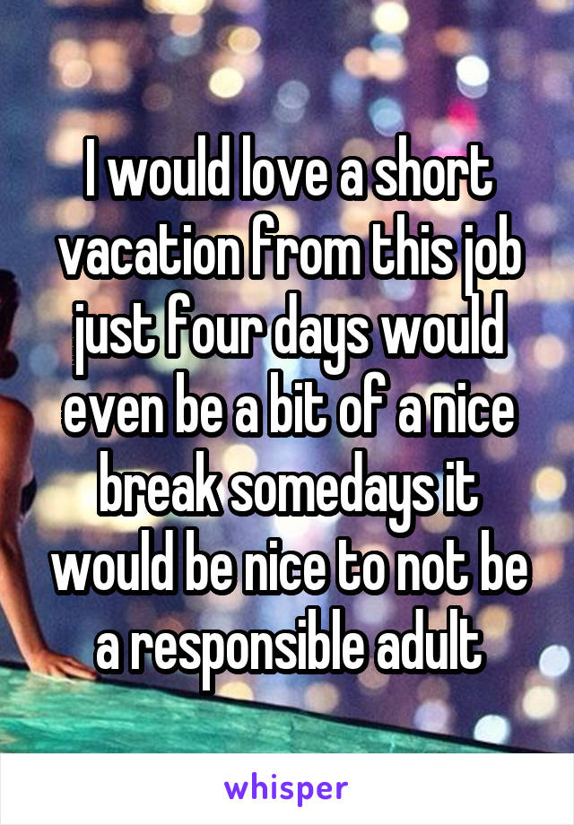 I would love a short vacation from this job just four days would even be a bit of a nice break somedays it would be nice to not be a responsible adult