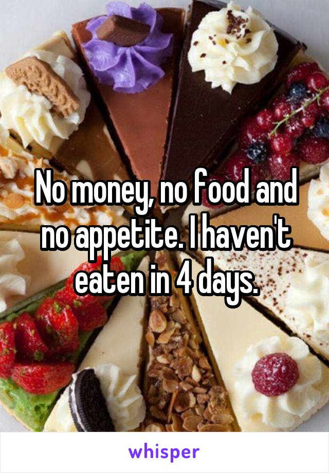 No money, no food and no appetite. I haven't eaten in 4 days.