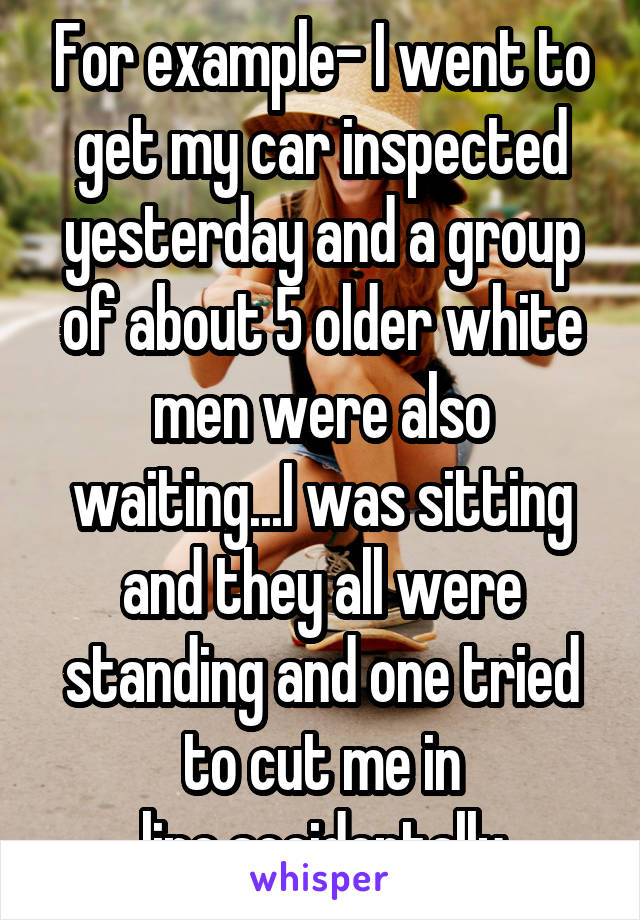 For example- I went to get my car inspected yesterday and a group of about 5 older white men were also waiting...I was sitting and they all were standing and one tried to cut me in line,accidentally