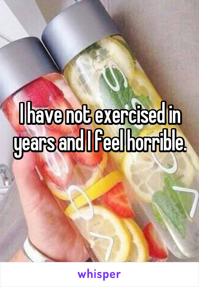 I have not exercised in years and I feel horrible. 