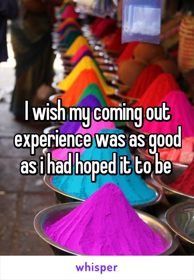 I wish my coming out experience was as good as i had hoped it to be 