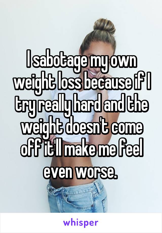 I sabotage my own weight loss because if I try really hard and the weight doesn't come off it'll make me feel even worse. 