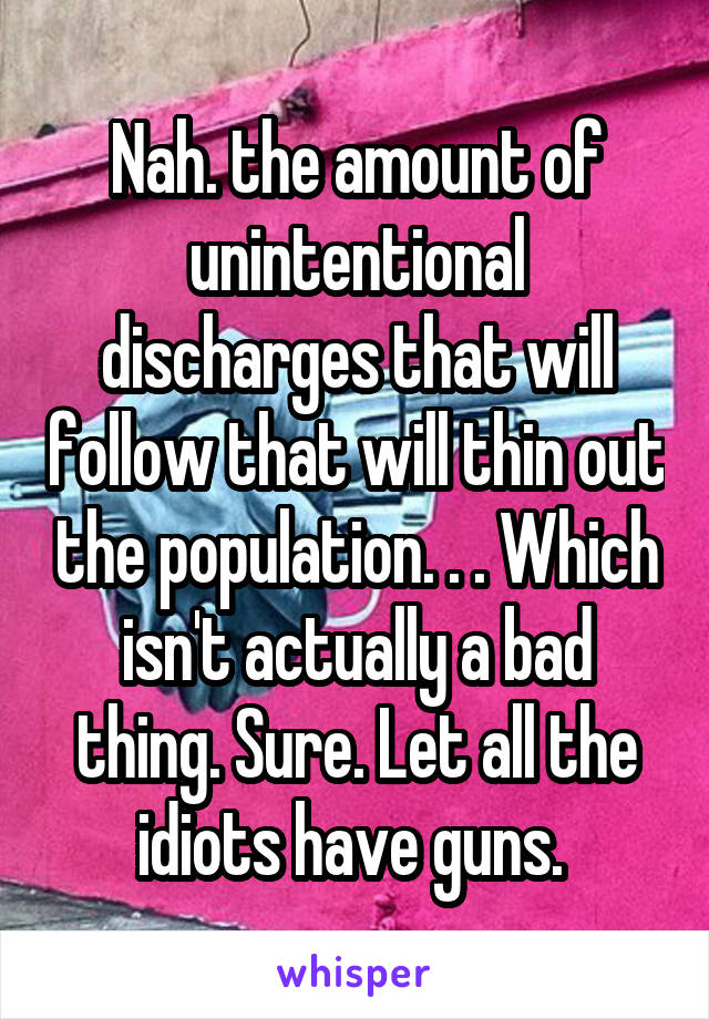 Nah. the amount of unintentional discharges that will follow that will thin out the population. . . Which isn't actually a bad thing. Sure. Let all the idiots have guns. 