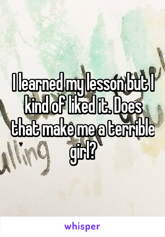 I learned my lesson but I kind of liked it. Does that make me a terrible girl?