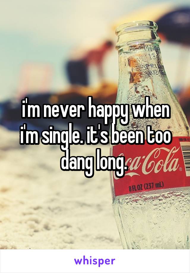 i'm never happy when i'm single. it's been too dang long. 