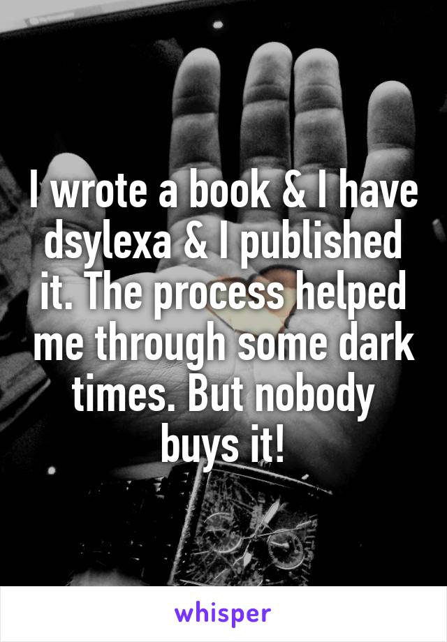 I wrote a book & I have dsylexa & I published it. The process helped me through some dark times. But nobody buys it!