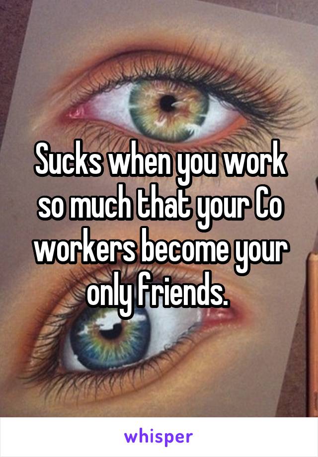 Sucks when you work so much that your Co workers become your only friends. 