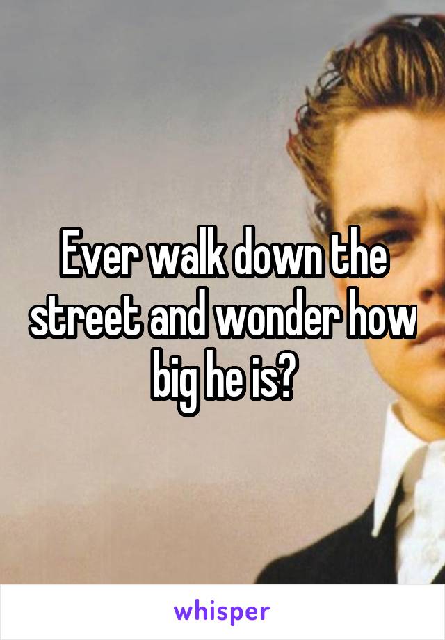 Ever walk down the street and wonder how big he is?