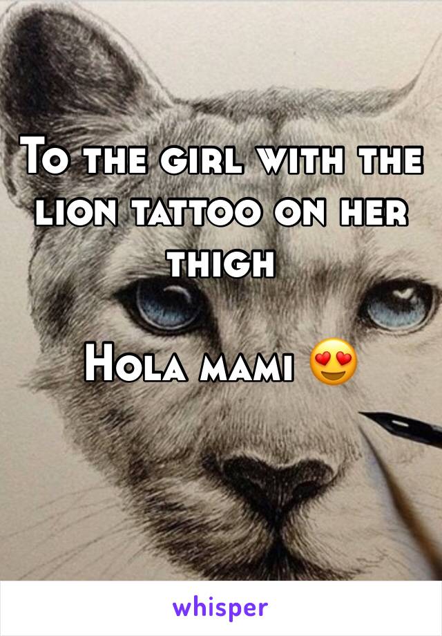 To the girl with the lion tattoo on her thigh

Hola mami 😍