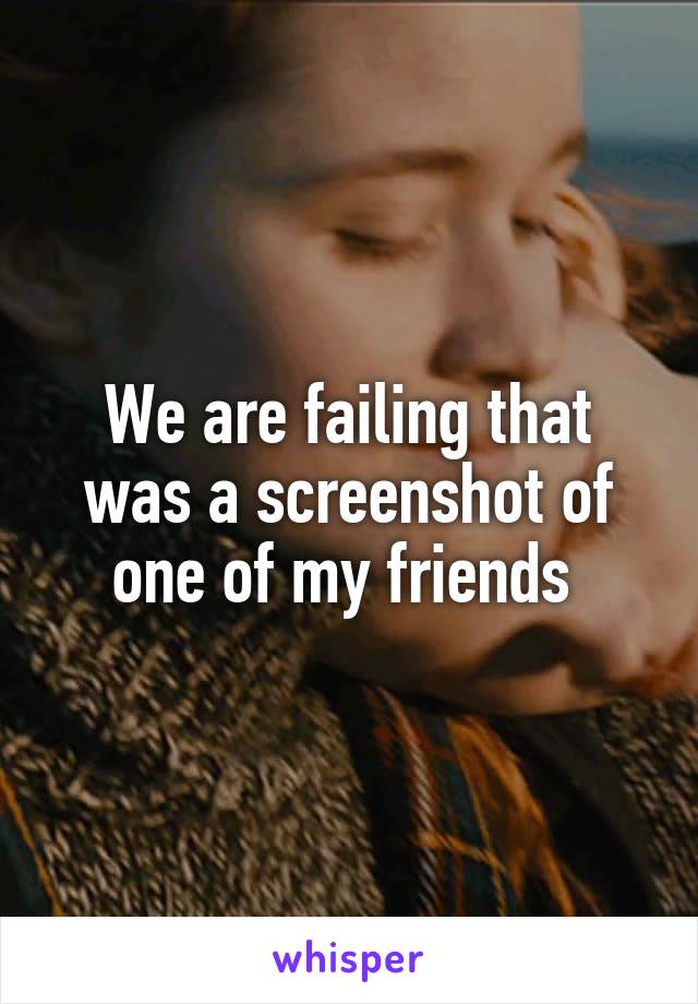 We are failing that was a screenshot of one of my friends 