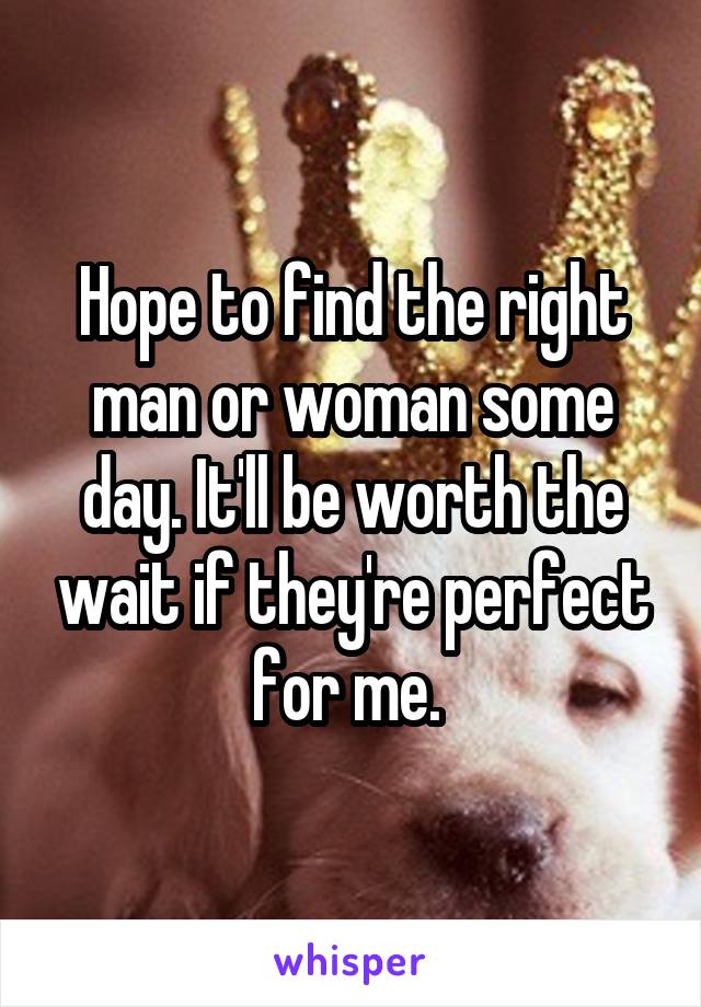 Hope to find the right man or woman some day. It'll be worth the wait if they're perfect for me. 