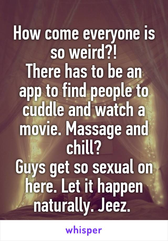 How come everyone is so weird?!
There has to be an app to find people to cuddle and watch a movie. Massage and chill?
Guys get so sexual on here. Let it happen naturally. Jeez. 