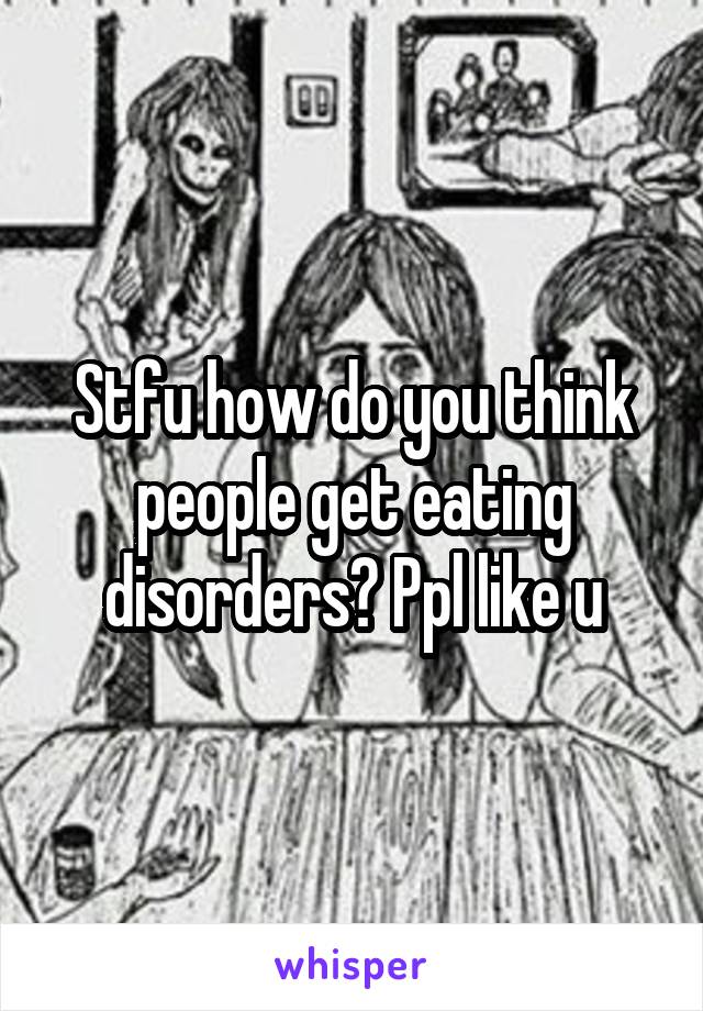 Stfu how do you think people get eating disorders? Ppl like u