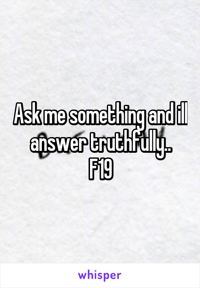 Ask me something and ill answer truthfully..
F19