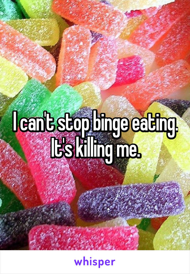 I can't stop binge eating. It's killing me.