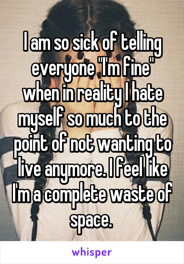 I am so sick of telling everyone "I'm fine" when in reality I hate myself so much to the point of not wanting to live anymore. I feel like I'm a complete waste of space. 