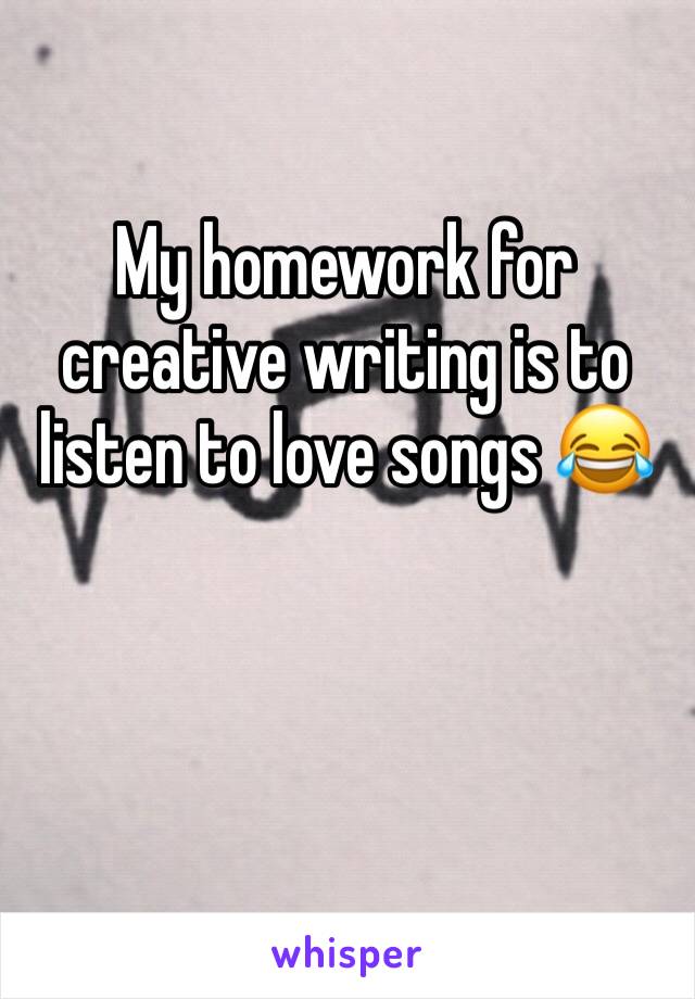 My homework for creative writing is to listen to love songs 😂