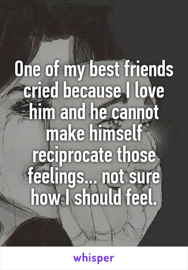 One of my best friends cried because I love him and he cannot make himself reciprocate those feelings... not sure how I should feel.