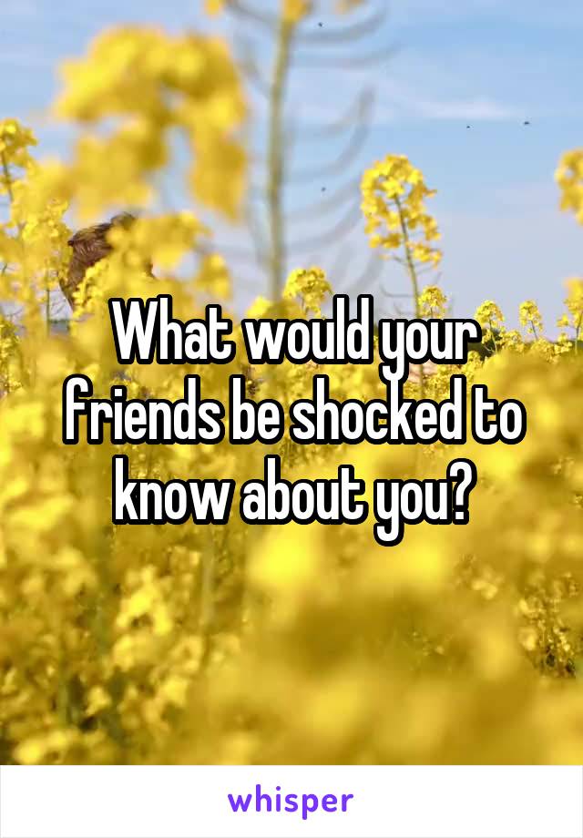 What would your friends be shocked to know about you?